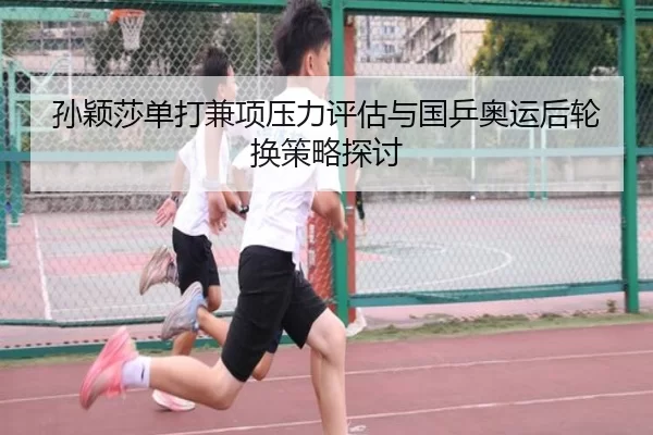 孙颖莎单打兼项压力评估与国乒奥运后轮换策略探讨